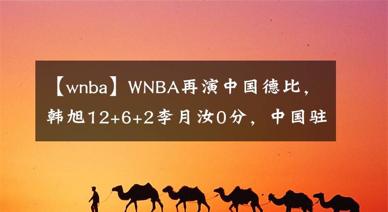 【wnba】WNBA再演中国德比，韩旭12+6+2李月汝0分，中国驻美大使受邀观战