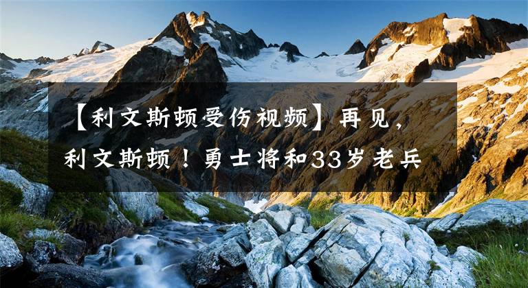 【利文斯顿受伤视频】再见，利文斯顿！勇士将和33岁老兵商讨买断，又一夺冠功臣离队？