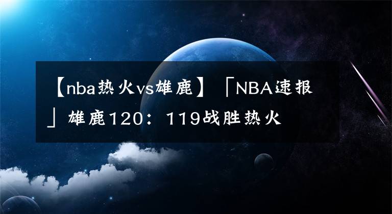 【nba热火vs雄鹿】「NBA速报」雄鹿120：119战胜热火