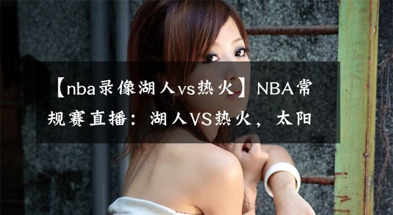 【nba录像湖人vs热火】NBA常规赛直播：湖人VS热火，太阳VS快船 今非昔比且看龙争虎斗！