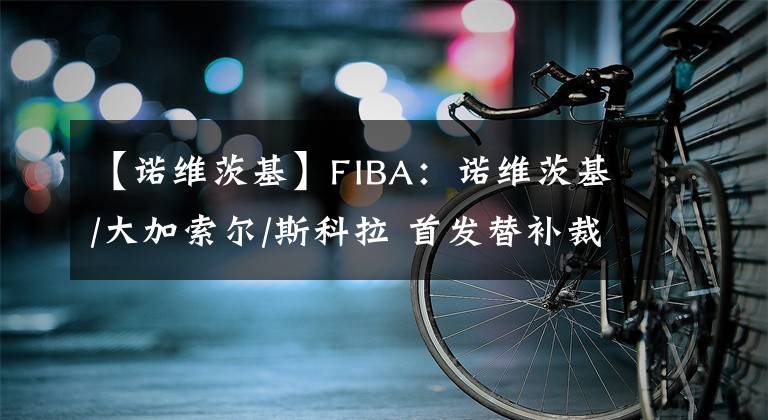 【诺维茨基】FIBA：诺维茨基/大加索尔/斯科拉 首发替补裁一个怎么选？