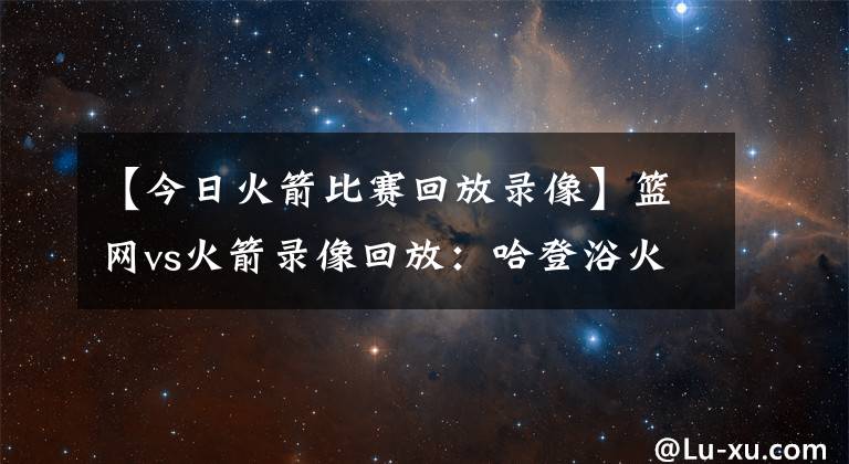 【今日火箭比赛回放录像】篮网vs火箭录像回放：哈登浴火重天再爆砍三双，送老东家13连败！