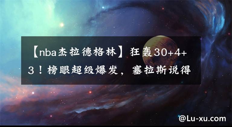 【nba杰拉德格林】狂轰30+4+3！榜眼超级爆发，塞拉斯说得对，杰拉德格林帮了火箭