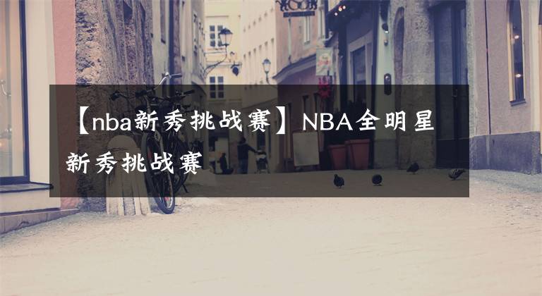 【nba新秀挑战赛】NBA全明星新秀挑战赛