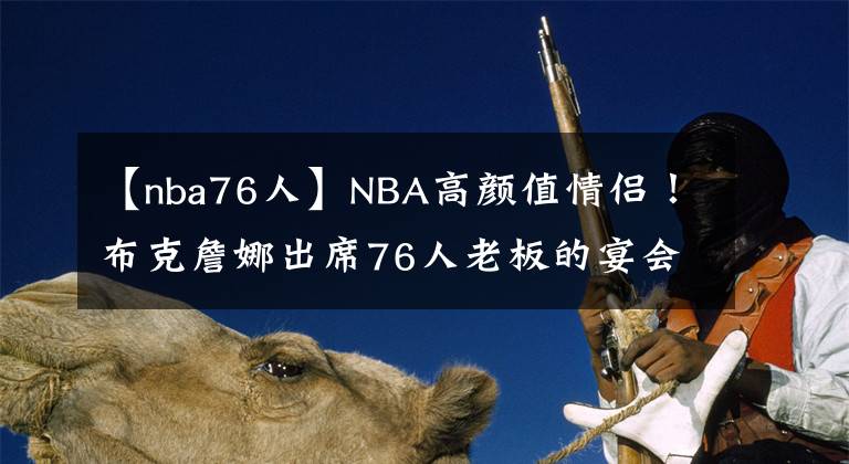 【nba76人】NBA高颜值情侣！布克詹娜出席76人老板的宴会，2人十指相扣太甜