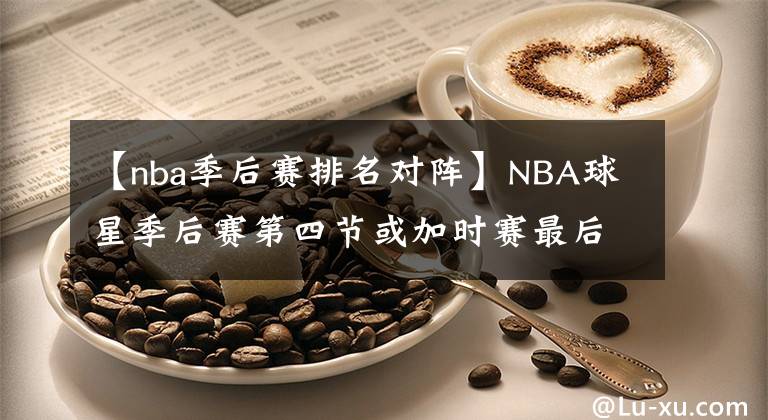 【nba季后赛排名对阵】NBA球星季后赛第四节或加时赛最后24秒反超或者扳平球命中率排名