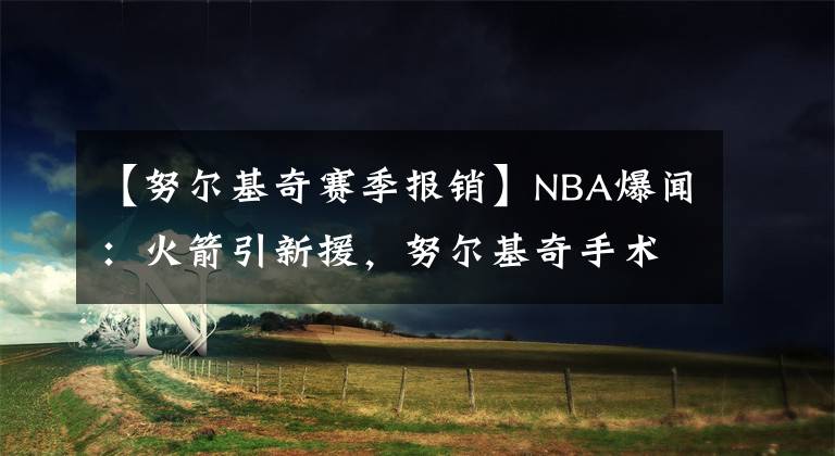 【努尔基奇赛季报销】NBA爆闻：火箭引新援，努尔基奇手术成功，霍乐迪赛季报销！