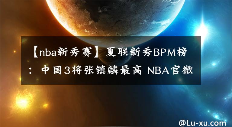 【nba新秀赛】夏联新秀BPM榜：中国3将张镇麟最高 NBA官微大赞未来可期