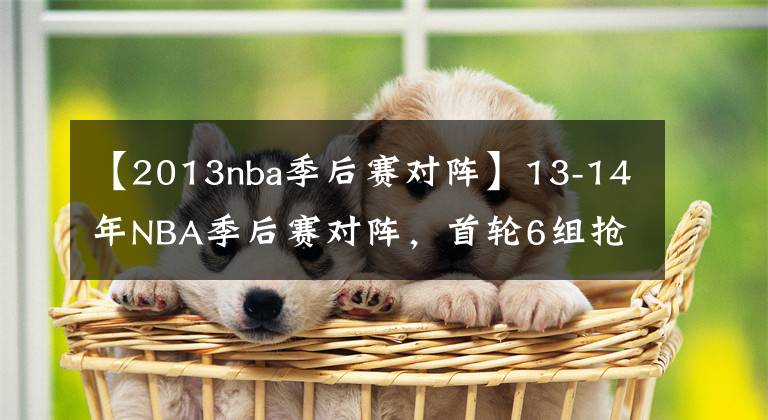 【2013nba季后赛对阵】13-14年NBA季后赛对阵，首轮6组抢七生死大战，马刺复仇热火夺冠