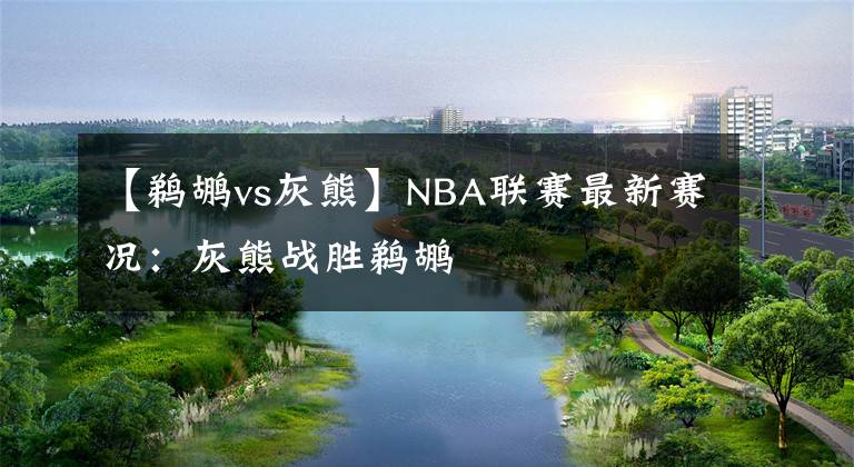 【鹈鹕vs灰熊】NBA联赛最新赛况：灰熊战胜鹈鹕