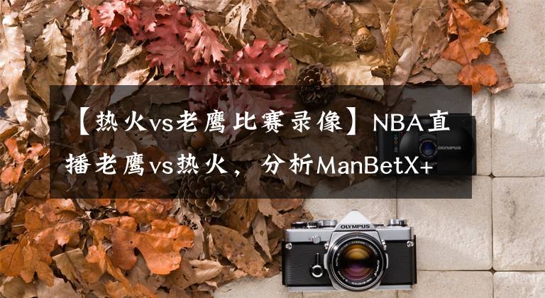 【热火vs老鹰比赛录像】NBA直播老鹰vs热火，分析ManBetX+后者先发制人