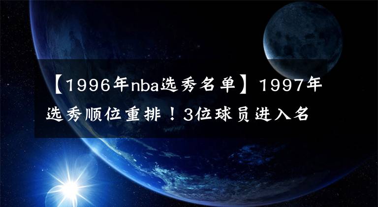 【1996年nba选秀名单】1997年选秀顺位重排！3位球员进入名人堂，7次NBA总冠军勉强及格