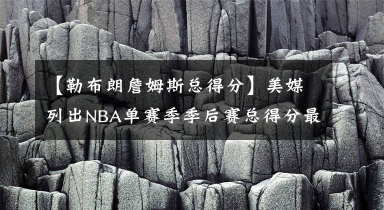 【勒布朗詹姆斯总得分】美媒列出NBA单赛季季后赛总得分最高的十次，詹姆斯仅排第二