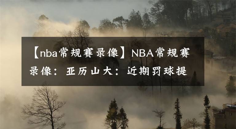 【nba常规赛录像】NBA常规赛录像：亚历山大：近期罚球提升源于侵略性，我会保持