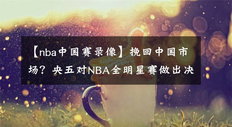 【nba中国赛录像】挽回中国市场？央五对NBA全明星赛做出决定，不直播，看录像