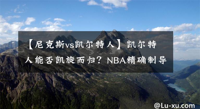 【尼克斯vs凯尔特人】凯尔特人能否凯旋而归？NBA精确制导：篮网VS凯尔特人