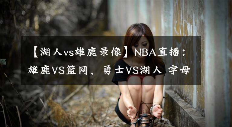 【湖人vs雄鹿录像】NBA直播：雄鹿VS篮网，勇士VS湖人 字母哥欲送哈登首败？