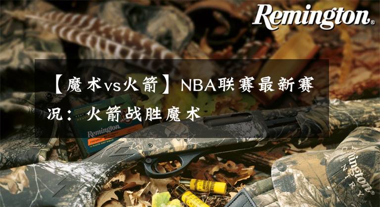 【魔术vs火箭】NBA联赛最新赛况：火箭战胜魔术