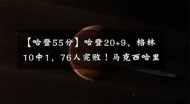 【哈登55分】哈登20+9，格林10中1，76人完败！马克西哈里斯55分，巴特勒22+12