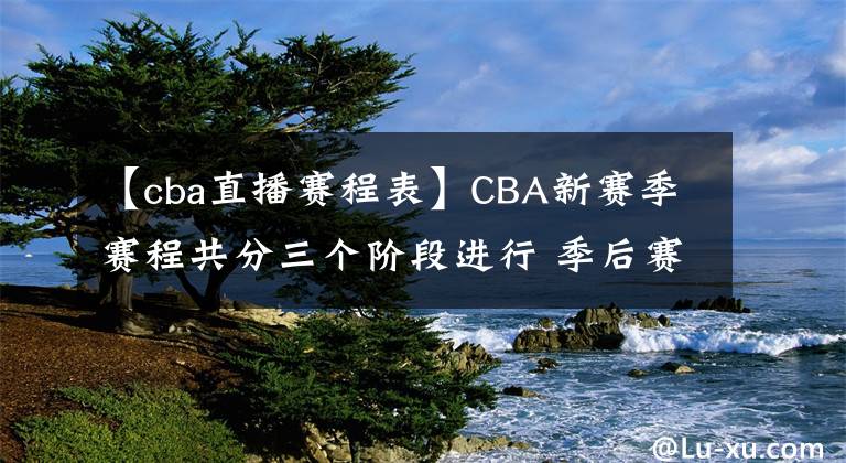 【cba直播赛程表】CBA新赛季赛程共分三个阶段进行 季后赛于2022年4月24日开打
