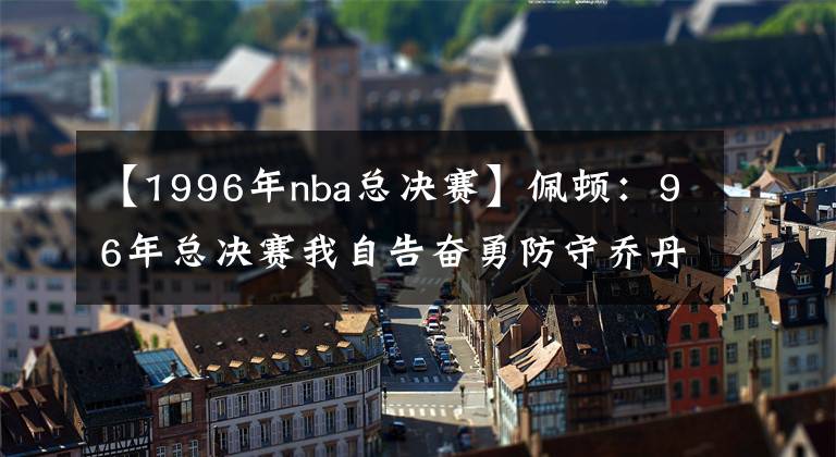 【1996年nba总决赛】佩顿：96年总决赛我自告奋勇防守乔丹 尽力让他慢下来