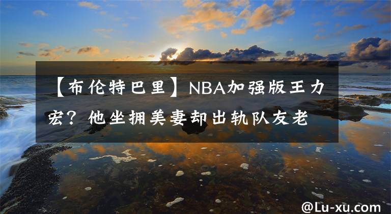 【布伦特巴里】NBA加强版王力宏？他坐拥美妻却出轨队友老婆！二婚后却又分居