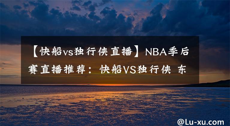 【快船vs独行侠直播】NBA季后赛直播推荐：快船VS独行侠 东契奇伤病成胜负手