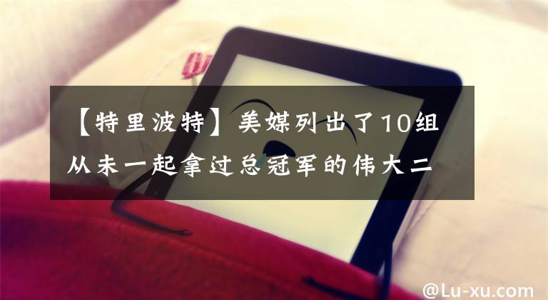 【特里波特】美媒列出了10组从未一起拿过总冠军的伟大二人组，哪组最令人失望