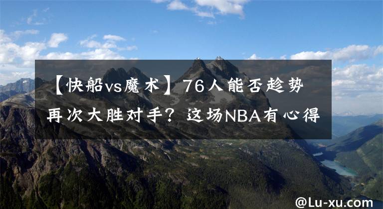 【快船vs魔术】76人能否趁势再次大胜对手？这场NBA有心得：76人VS快船