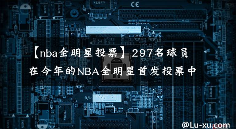 【nba全明星投票】297名球员在今年的NBA全明星首发投票中至少获得一票