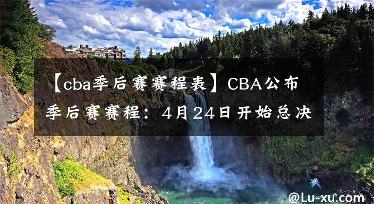 【cba季后赛赛程表】CBA公布季后赛赛程：4月24日开始总决赛，七战四胜制