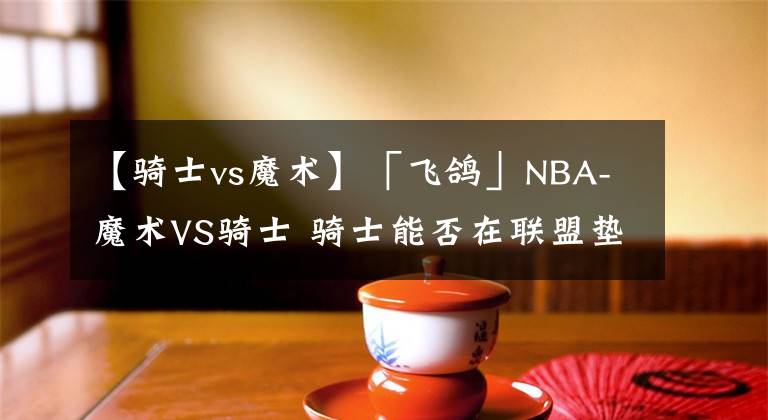 【骑士vs魔术】「飞鸽」NBA-魔术VS骑士 骑士能否在联盟垫底的魔术身上拿下一胜