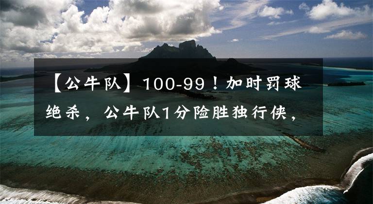 【公牛队】100-99！加时罚球绝杀，公牛队1分险胜独行侠，郭昊文无缘登场