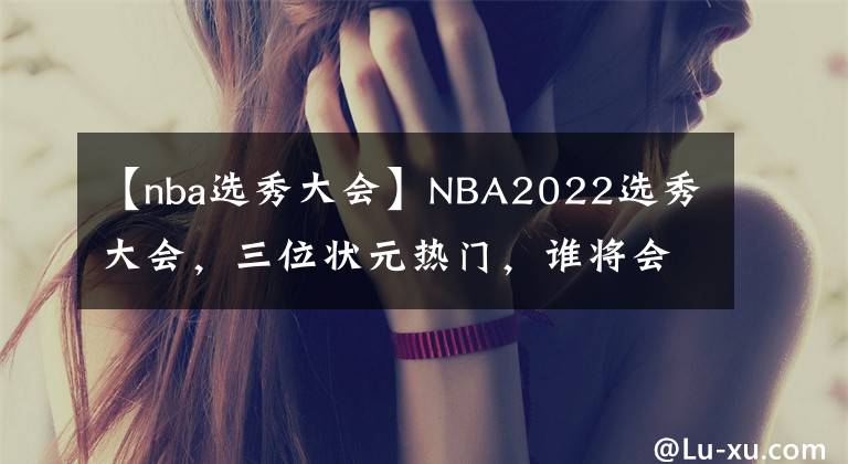 【nba选秀大会】NBA2022选秀大会，三位状元热门，谁将会成为最终状元！