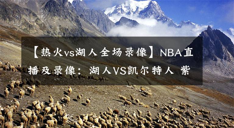 【热火vs湖人全场录像】NBA直播及录像：湖人VS凯尔特人 紫金军团再发力，绿衫军复仇心切