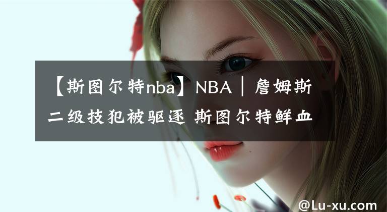 【斯图尔特nba】NBA｜詹姆斯二级技犯被驱逐 斯图尔特鲜血满面欲还击