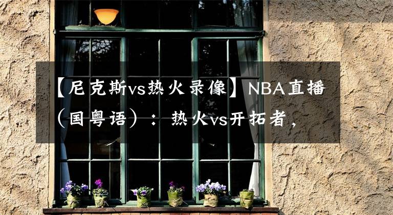 【尼克斯vs热火录像】NBA直播（国粤语）：热火vs开拓者，巴特勒和利拉德谁能带队取胜