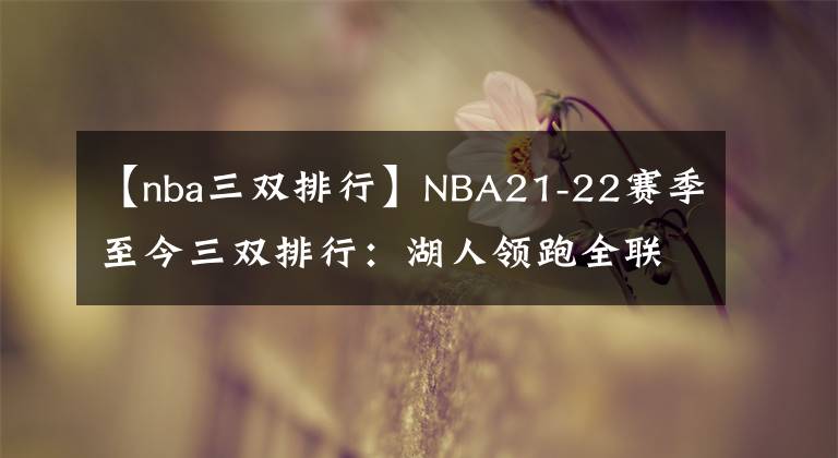 【nba三双排行】NBA21-22赛季至今三双排行：湖人领跑全联盟，哈登的含金量最高？