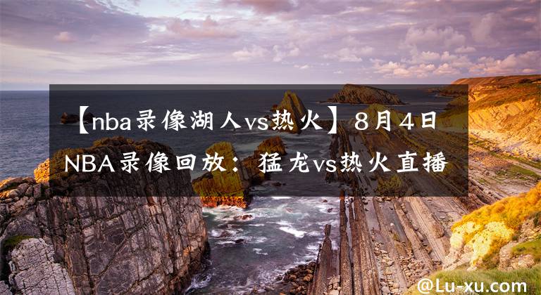 【nba录像湖人vs热火】8月4日NBA录像回放：猛龙vs热火直播，东部大战！