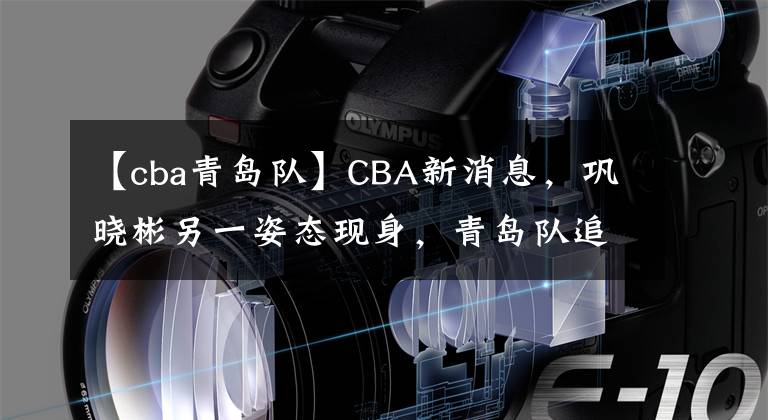 【cba青岛队】CBA新消息，巩晓彬另一姿态现身，青岛队追奖50万，男篮遇黎巴嫩