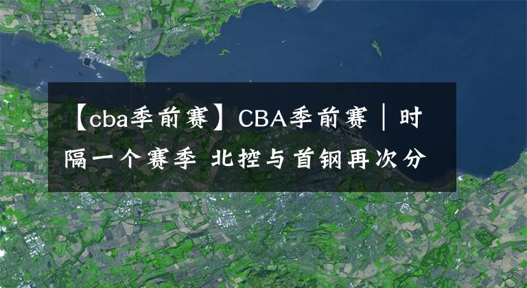 【cba季前赛】CBA季前赛｜时隔一个赛季 北控与首钢再次分在同一小组