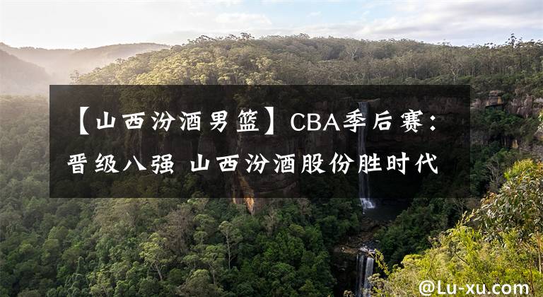 【山西汾酒男篮】CBA季后赛：晋级八强 山西汾酒股份胜时代中国广州