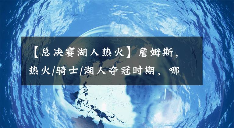 【总决赛湖人热火】詹姆斯，热火/骑士/湖人夺冠时期，哪个更强？我们只用事实说话