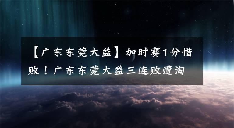 【广东东莞大益】加时赛1分惜败！广东东莞大益三连败遭淘汰，辽宁本钢晋级CBA决赛