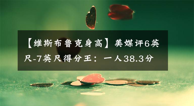 【维斯布鲁克身高】美媒评6英尺-7英尺得分王：一人38.3分压乔丹，答案33分仅第六