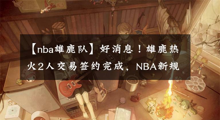 【nba雄鹿队】好消息！雄鹿热火2人交易签约完成，NBA新规则正式实施