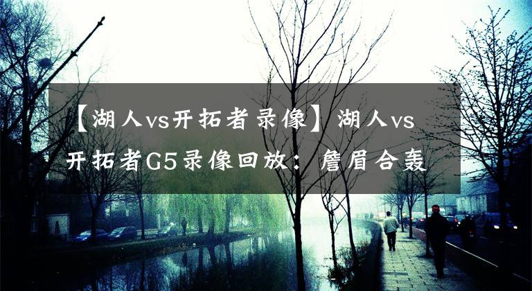 【湖人vs开拓者录像】湖人vs开拓者G5录像回放：詹眉合轰79分率领紫金军团直通半决赛！