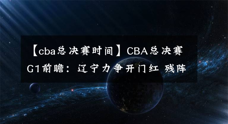【cba总决赛时间】CBA总决赛G1前瞻：辽宁力争开门红 残阵广厦能否逆风翻盘？