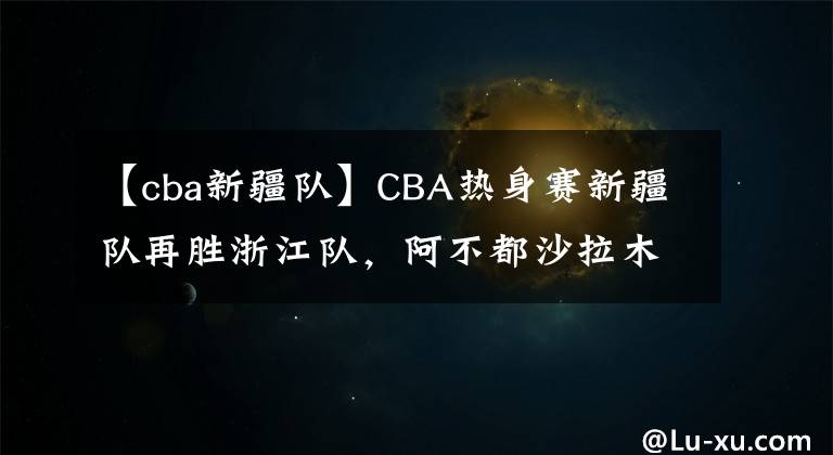 【cba新疆队】CBA热身赛新疆队再胜浙江队，阿不都沙拉木不在，00后小将挑大梁