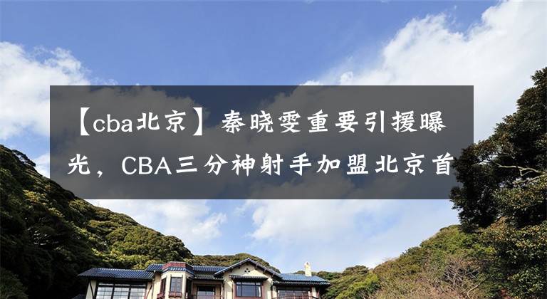 【cba北京】秦晓雯重要引援曝光，CBA三分神射手加盟北京首钢，签下一年短约